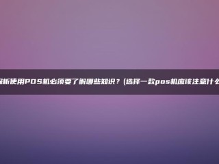 使用POS机时需要了解哪些知识？(在选择POS机时，你应该注意什么？)