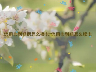 信用卡到期后怎么换卡?信用卡到期怎么续卡