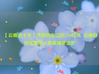 【云南这十年】外贸进出口达2791亿元  云南自贸试验区三年成绩单出炉