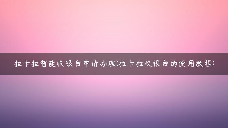 拉卡拉智能收银台申请办理(拉卡拉收银台的使用教程)