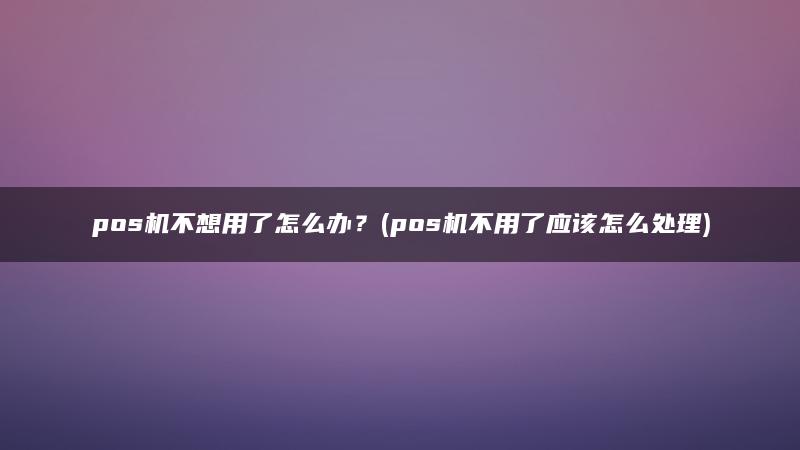 pos机不想用了怎么办？(pos机不用了应该怎么处理)