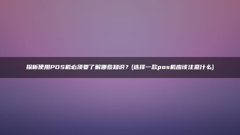 探析使用POS机必须要了解哪些知识？(选择一款pos机应该注意什么)