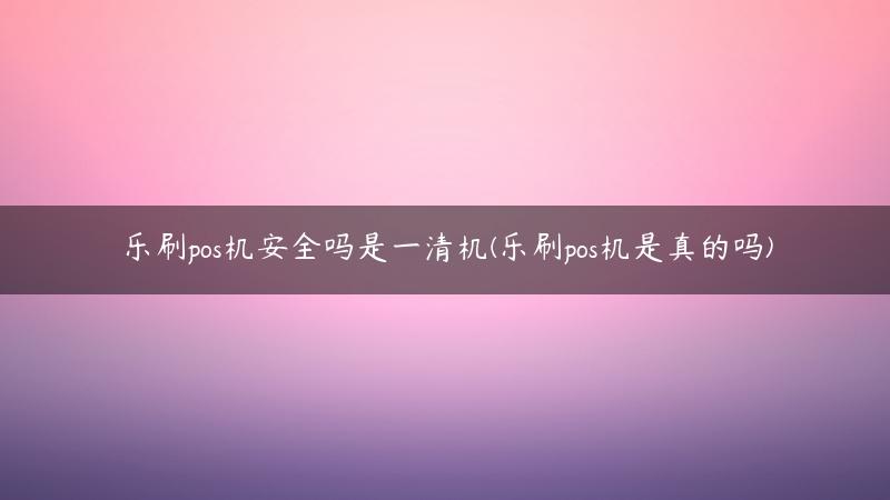 乐刷pos机安全吗是一清机(乐刷pos机是真的吗)