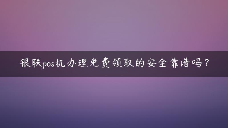 银联pos机办理***取的安全靠谱吗？