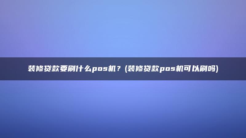 装修贷款要刷什么pos机？(装修贷款pos机可以刷吗)