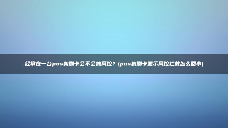 经常在一台pos机刷卡会不会被风控？(pos机刷卡显示风控拦截怎么回事)