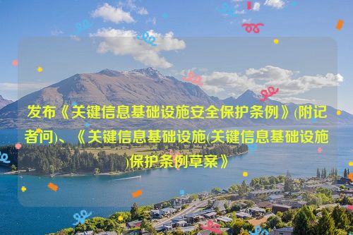 发布《关键信息基础设施安全保护条例》(附记者问)、《关键信息基础设施(关键信息基础设施)保护条例草案》