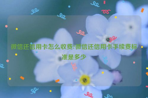 微信还信用卡怎么收费?微信还信用卡手续费标准是多少