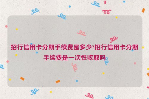 招行信用卡分期手续费是多少?招行信用卡分期手续费是一次性收取吗