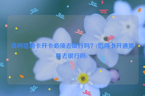 请问信用卡开卡必须去银行吗？(信用卡开通需要去银行吗) 